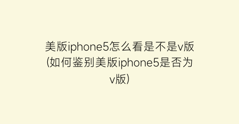 美版iphone5怎么看是不是v版(如何鉴别美版iphone5是否为v版)