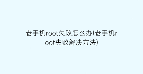 老手机root失败怎么办(老手机root失败解决方法)