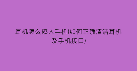 “耳机怎么擦入手机(如何正确清洁耳机及手机接口)