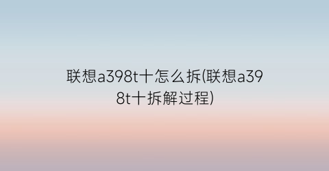 “联想a398t十怎么拆(联想a398t十拆解过程)