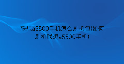 联想a5500手机怎么刷机包(如何刷机联想a5500手机)