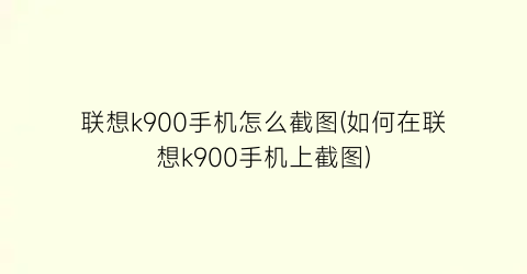 联想k900手机怎么截图(如何在联想k900手机上截图)