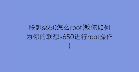 “联想s650怎么root(教你如何为你的联想s650进行root操作)