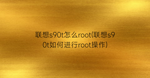 联想s90t怎么root(联想s90t如何进行root操作)