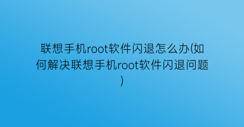 联想手机root软件闪退怎么办(如何解决联想手机root软件闪退问题)