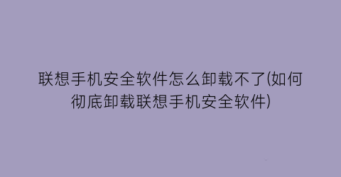 联想手机安全软件怎么卸载不了(如何彻底卸载联想手机安全软件)