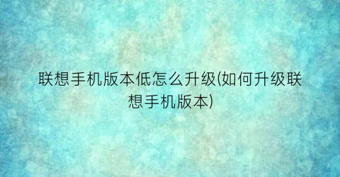 “联想手机版本低怎么升级(如何升级联想手机版本)