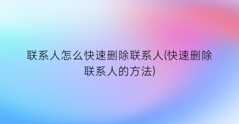 “联系人怎么快速删除联系人(快速删除联系人的方法)