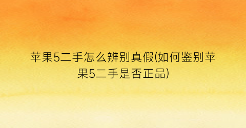 苹果5二手怎么辨别真假(如何鉴别苹果5二手是否正品)