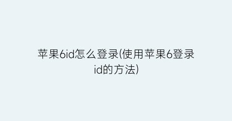 苹果6id怎么登录(使用苹果6登录id的方法)