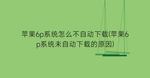 “苹果6p系统怎么不自动下载(苹果6p系统未自动下载的原因)