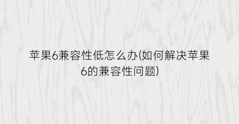 苹果6兼容性低怎么办(如何解决苹果6的兼容性问题)