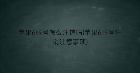 “苹果6帐号怎么注销吗(苹果6帐号注销注意事项)