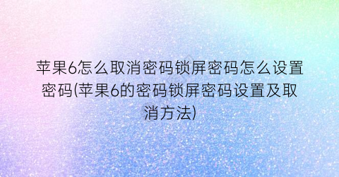 “苹果6怎么取消密码锁屏密码怎么设置密码(苹果6的密码锁屏密码设置及取消方法)