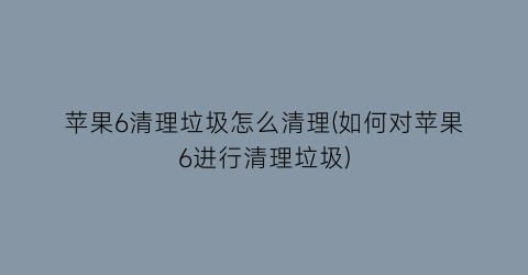 “苹果6清理垃圾怎么清理(如何对苹果6进行清理垃圾)