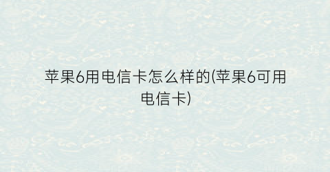 苹果6用电信卡怎么样的(苹果6可用电信卡)