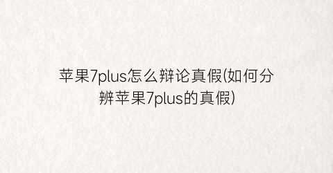 苹果7plus怎么辩论真假(如何分辨苹果7plus的真假)