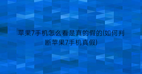 “苹果7手机怎么看是真的假的(如何判断苹果7手机真假)