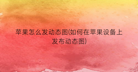 “苹果怎么发动态图(如何在苹果设备上发布动态图)