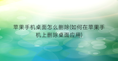 苹果手机桌面怎么删除(如何在苹果手机上删除桌面应用)