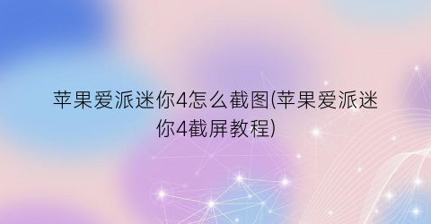 苹果爱派迷你4怎么截图(苹果爱派迷你4截屏教程)