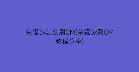 “荣耀3x怎么刷CM(荣耀3x刷CM教程分享)