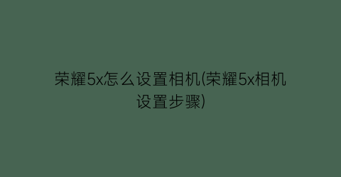 “荣耀5x怎么设置相机(荣耀5x相机设置步骤)