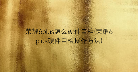 荣耀6plus怎么硬件自检(荣耀6plus硬件自检操作方法)