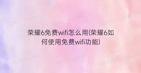 荣耀6免费wifi怎么用(荣耀6如何使用免费wifi功能)