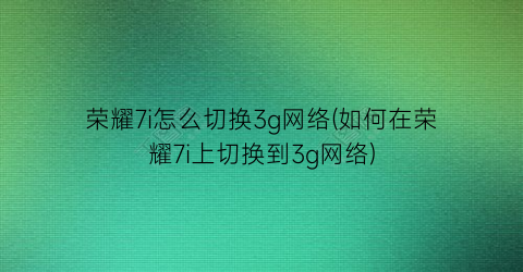 “荣耀7i怎么切换3g网络(如何在荣耀7i上切换到3g网络)