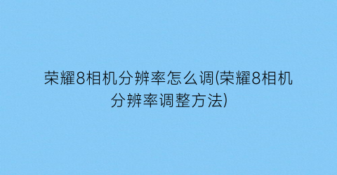 “荣耀8相机分辨率怎么调(荣耀8相机分辨率调整方法)