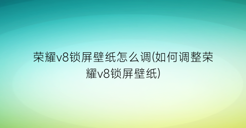 荣耀v8锁屏壁纸怎么调(如何调整荣耀v8锁屏壁纸)