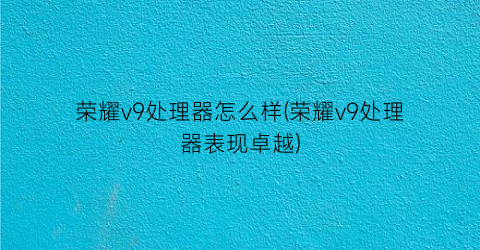 荣耀v9处理器怎么样(荣耀v9处理器表现卓越)