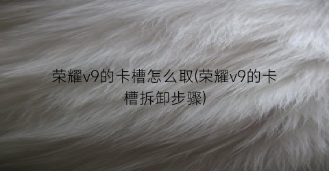 荣耀v9的卡槽怎么取(荣耀v9的卡槽拆卸步骤)