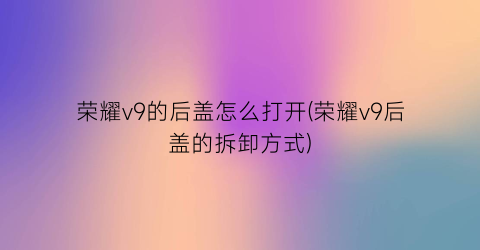 荣耀v9的后盖怎么打开(荣耀v9后盖的拆卸方式)