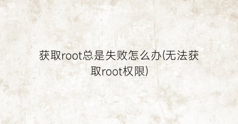 获取root总是失败怎么办(无法获取root权限)