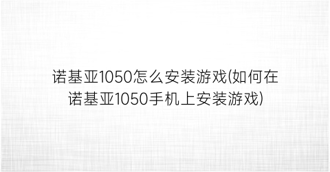 “诺基亚1050怎么安装游戏(如何在诺基亚1050手机上安装游戏)