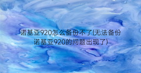 诺基亚920怎么备份不了(无法备份诺基亚920的问题出现了)