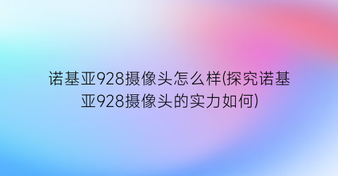 诺基亚928摄像头怎么样(探究诺基亚928摄像头的实力如何)