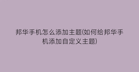 “邦华手机怎么添加主题(如何给邦华手机添加自定义主题)