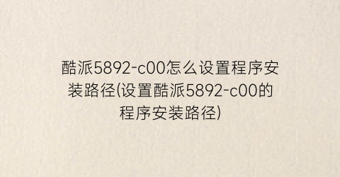 酷派5892-c00怎么设置程序安装路径(设置酷派5892-c00的程序安装路径)