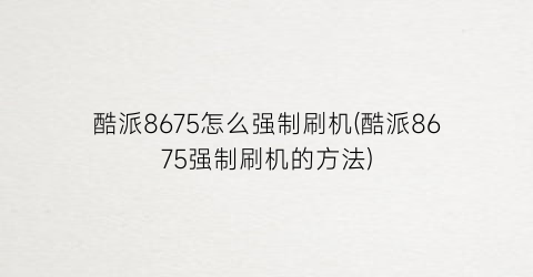 “酷派8675怎么强制刷机(酷派8675强制刷机的方法)