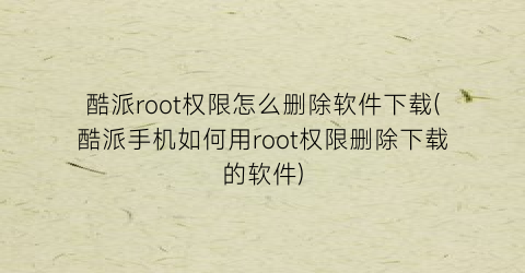 酷派root权限怎么删除软件下载(酷派手机如何用root权限删除下载的软件)