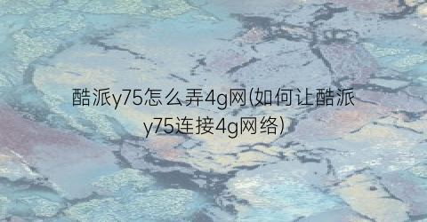 酷派y75怎么弄4g网(如何让酷派y75连接4g网络)