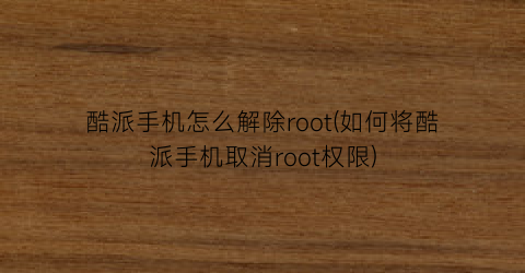 酷派手机怎么解除root(如何将酷派手机取消root权限)