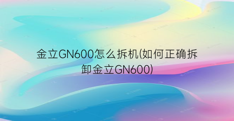 金立GN600怎么拆机(如何正确拆卸金立GN600)