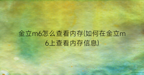 “金立m6怎么查看内存(如何在金立m6上查看内存信息)