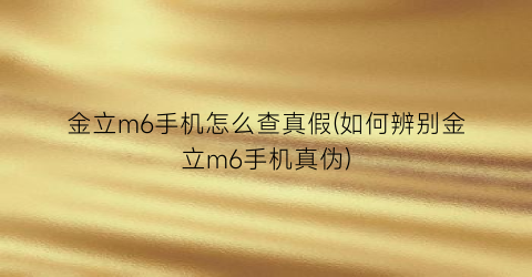 金立m6手机怎么查真假(如何辨别金立m6手机真伪)