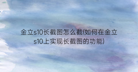 金立s10长截图怎么截(如何在金立s10上实现长截图的功能)