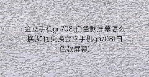 金立手机gn708t白色款屏幕怎么换(如何更换金立手机gn708t白色款屏幕)